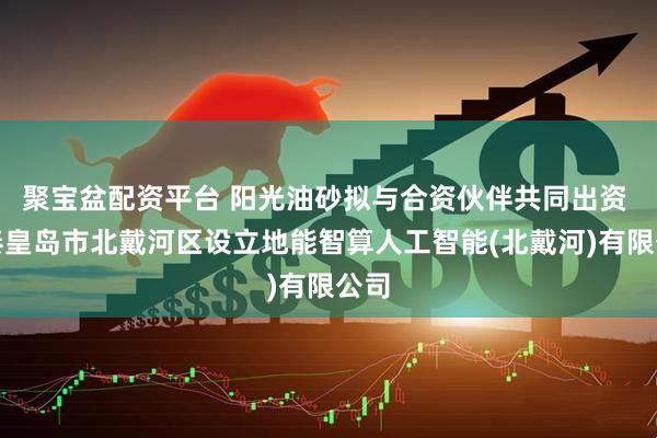 聚宝盆配资平台 阳光油砂拟与合资伙伴共同出资 在秦皇岛市北戴河区设立地能智算人工智能(北戴河)有限公司